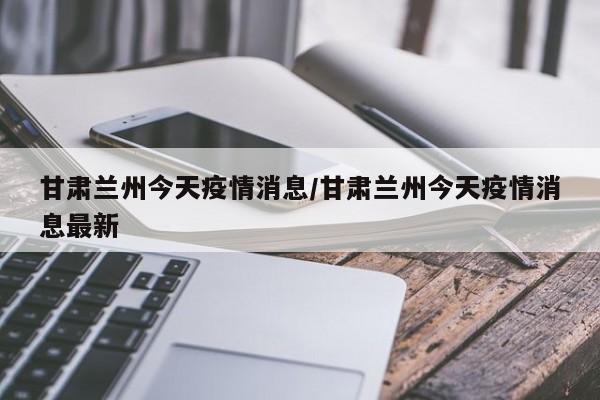 甘肃兰州今天疫情消息/甘肃兰州今天疫情消息最新