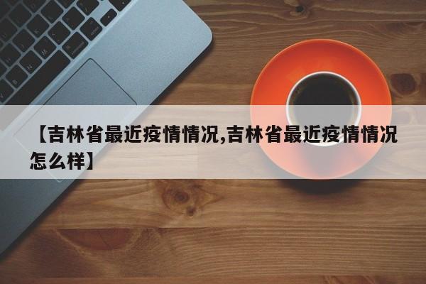 【吉林省最近疫情情况,吉林省最近疫情情况怎么样】