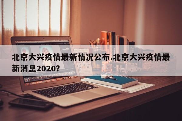 北京大兴疫情最新情况公布.北京大兴疫情最新消息2020?