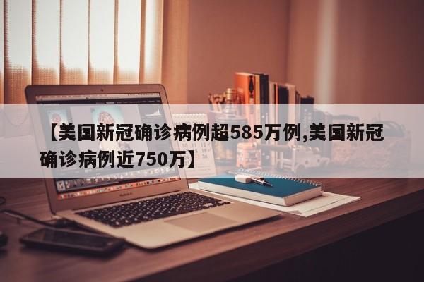 【美国新冠确诊病例超585万例,美国新冠确诊病例近750万】