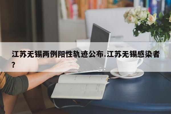 江苏无锡两例阳性轨迹公布.江苏无锡感染者?