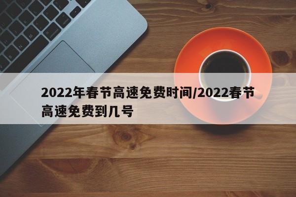 2022年春节高速免费时间/2022春节高速免费到几号