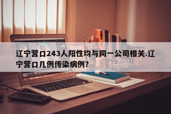 辽宁营口243人阳性均与同一公司相关.辽宁营口几例传染病例?
