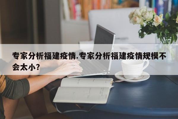 专家分析福建疫情.专家分析福建疫情规模不会太小?