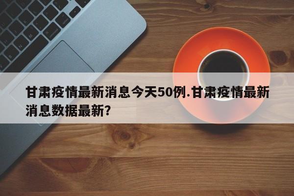甘肃疫情最新消息今天50例.甘肃疫情最新消息数据最新?