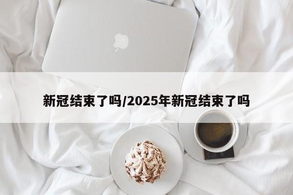 新冠结束了吗/2025年新冠结束了吗