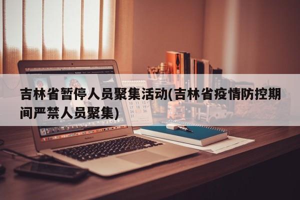 吉林省暂停人员聚集活动(吉林省疫情防控期间严禁人员聚集)