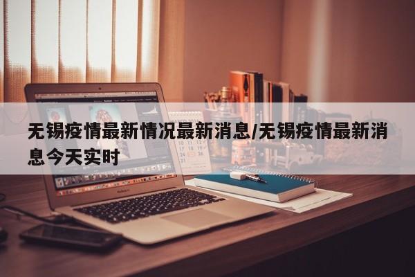 无锡疫情最新情况最新消息/无锡疫情最新消息今天实时