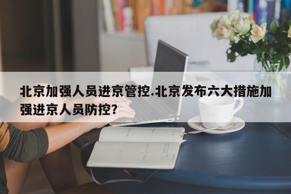 北京加强人员进京管控.北京发布六大措施加强进京人员防控?